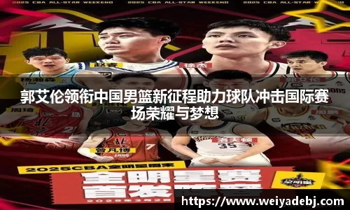 郭艾伦领衔中国男篮新征程助力球队冲击国际赛场荣耀与梦想