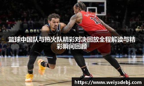 篮球中国队与热火队精彩对决回放全程解读与精彩瞬间回顾